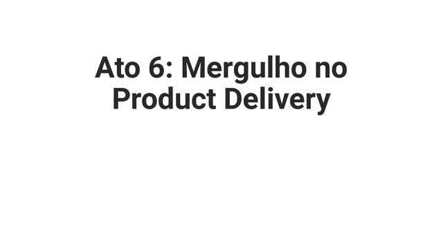 Ato 6: Mergulho no
Product Delivery
