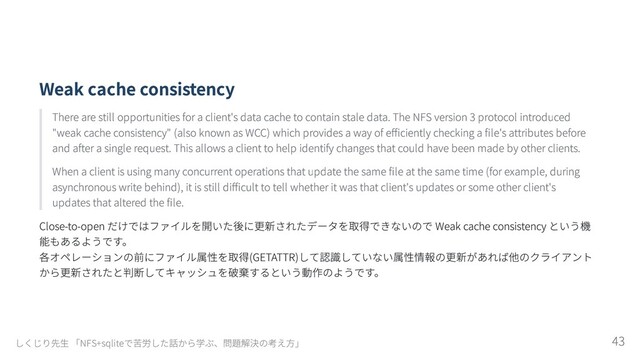 Weak cache consistency
There are still opportunities for a client's data cache to contain stale data. The NFS version 3 protocol introduced
"weak cache consistency" (also known as WCC) which provides a way of efficiently checking a file's attributes before
and after a single request. This allows a client to help identify changes that could have been made by other clients.
When a client is using many concurrent operations that update the same file at the same time (for example, during
asynchronous write behind), it is still difficult to tell whether it was that client's updates or some other client's
updates that altered the file.
Close-to-open だけではファイルを開いた後に更新されたデータを取得できないので Weak cache consistency という機
能もあるようです。

各オペレーションの前にファイル属性を取得(GETATTR)して認識していない属性情報の更新があれば他のクライアント
から更新されたと判断してキャッシュを破棄するという動作のようです。
しくじり先生 「NFS+sqliteで苦労した話から学ぶ、問題解決の考え方」 43
