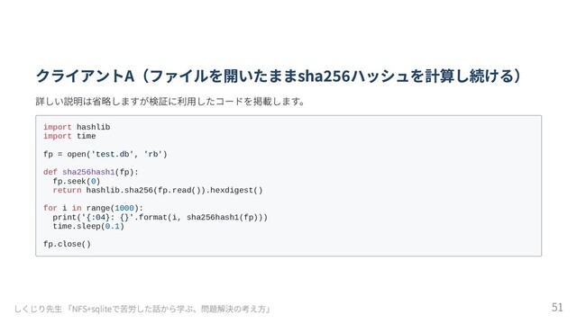 クライアントA（ファイルを開いたままsha256ハッシュを計算し続ける）
詳しい説明は省略しますが検証に利用したコードを掲載します。
import hashlib

import time

fp = open('test.db', 'rb')

def sha256hash1(fp):

fp.seek(0)

return hashlib.sha256(fp.read()).hexdigest()

for i in range(1000):

print('{:04}: {}'.format(i, sha256hash1(fp)))

time.sleep(0.1)

fp.close()

しくじり先生 「NFS+sqliteで苦労した話から学ぶ、問題解決の考え方」 51
