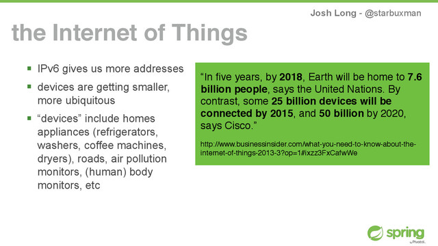 Josh Long - @starbuxman
the Internet of Things
! IPv6 gives us more addresses
! devices are getting smaller,
more ubiquitous
! “devices” include homes
appliances (refrigerators,
washers, coffee machines,
dryers), roads, air pollution
monitors, (human) body
monitors, etc
“In ﬁve years, by 2018, Earth will be home to 7.6
billion people, says the United Nations. By
contrast, some 25 billion devices will be
connected by 2015, and 50 billion by 2020,
says Cisco.”
http://www.businessinsider.com/what-you-need-to-know-about-the-
internet-of-things-2013-3?op=1#ixzz3FxCafwWe
