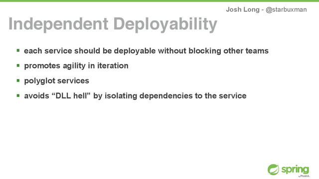 Josh Long - @starbuxman
! each service should be deployable without blocking other teams
! promotes agility in iteration
! polyglot services
! avoids “DLL hell” by isolating dependencies to the service
Independent Deployability

