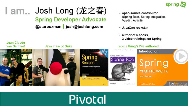 https://github.com/joshlong/qcon2015-sao-paolo-microservices-workshop
Spring Developer Advocate
Josh Long (⻰龙之春)
@starbuxman josh@joshlong.com
|
Jean Claude
van Damme! Java mascot Duke some thing’s I’ve authored...
I am.. • open-source contributor  
(Spring Boot, Spring Integration,  
Vaadin, Activiti)
• JavaOne rockstar
• author of 5 books,  
3 video trainings on Spring
