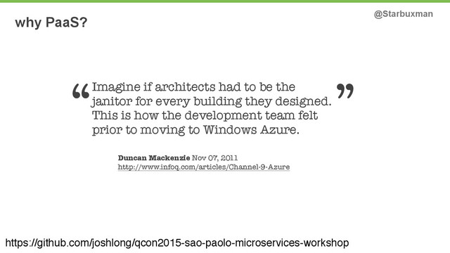 why PaaS? @Starbuxman
https://github.com/joshlong/qcon2015-sao-paolo-microservices-workshop
Imagine if architects had to be the
janitor for every building they designed.
This is how the development team felt
prior to moving to Windows Azure.
Duncan Mackenzie Nov 07, 2011
http://www.infoq.com/articles/Channel-9-Azure
“ ”
