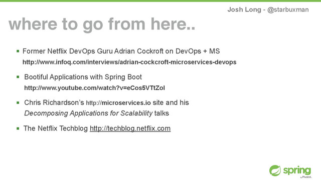 Josh Long - @starbuxman
! Former Netflix DevOps Guru Adrian Cockroft on DevOps + MS 
http://www.infoq.com/interviews/adrian-cockcroft-microservices-devops
! Bootiful Applications with Spring Boot 
http://www.youtube.com/watch?v=eCos5VTtZoI
! Chris Richardson’s http://microservices.io site and his  
Decomposing Applications for Scalability talks
! The Netflix Techblog http://techblog.netflix.com
where to go from here..
