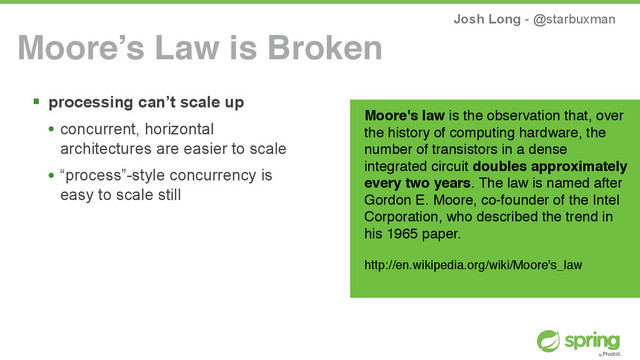 Josh Long - @starbuxman
! processing can’t scale up
• concurrent, horizontal
architectures are easier to scale
• “process”-style concurrency is
easy to scale still
Moore’s Law is Broken
Moore's law is the observation that, over
the history of computing hardware, the
number of transistors in a dense
integrated circuit doubles approximately
every two years. The law is named after
Gordon E. Moore, co-founder of the Intel
Corporation, who described the trend in
his 1965 paper.
http://en.wikipedia.org/wiki/Moore's_law
