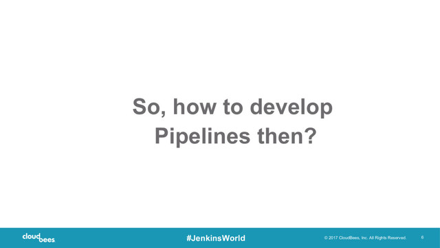 © 2017 CloudBees, Inc. All Rights Reserved. 6
#JenkinsWorld
So, how to develop
Pipelines then?
