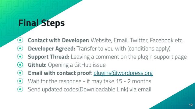 Final Steps
⦿ Contact with Developer: Website, Email, Twitter, Facebook etc.
⦿ Developer Agreed: Transfer to you with (conditions apply)
⦿ Support Thread: Leaving a comment on the plugin support page
⦿ Github: Opening a GitHub issue
⦿ Email with contact proof: plugins@wordpress.org
⦿ Wait for the response - it may take 15 - 2 months
⦿ Send updated codes(Downloadable Link) via email
19
