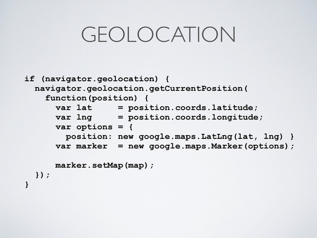 GEOLOCATION
if (navigator.geolocation) {
navigator.geolocation.getCurrentPosition(
function(position) {
var lat = position.coords.latitude;
var lng = position.coords.longitude;
var options = {
position: new google.maps.LatLng(lat, lng) }
var marker = new google.maps.Marker(options);
marker.setMap(map);
});
}
