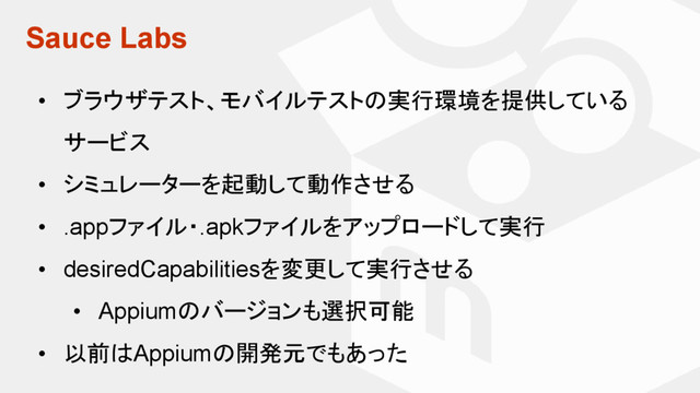 Sauce Labs
• ブラウザテスト、モバイルテストの実行環境を提供している
サービス
• シミュレーターを起動して動作させる
• .appファイル・.apkファイルをアップロードして実行
• desiredCapabilitiesを変更して実行させる
• Appiumのバージョンも選択可能
• 以前はAppiumの開発元でもあった
