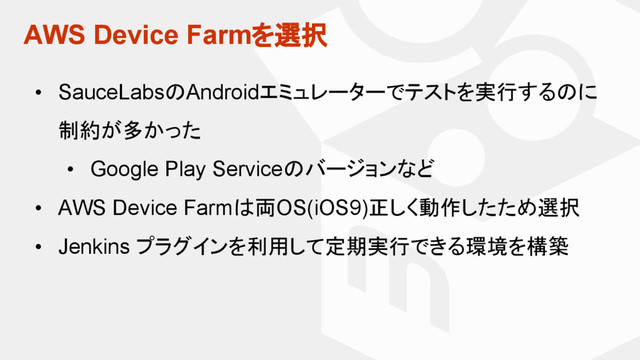 AWS Device Farmを選択
• SauceLabsのAndroidエミュレーターでテストを実行するのに
制約が多かった
• Google Play Serviceのバージョンなど
• AWS Device Farmは両OS(iOS9)正しく動作したため選択
• Jenkins プラグインを利用して定期実行できる環境を構築
