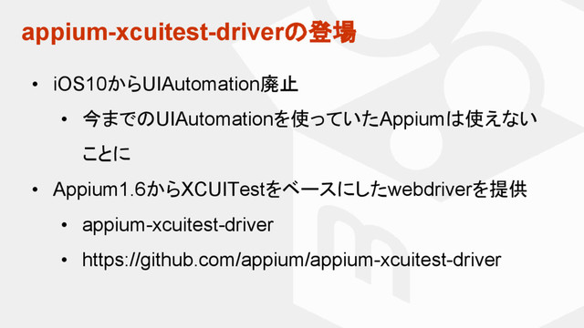 appium-xcuitest-driverの登場
• iOS10からUIAutomation廃止
• 今までのUIAutomationを使っていたAppiumは使えない
ことに
• Appium1.6からXCUITestをベースにしたwebdriverを提供
• appium-xcuitest-driver
• https://github.com/appium/appium-xcuitest-driver
