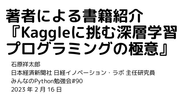 石原祥太郎
日本経済新聞社 日経イノベーション・ラボ 主任研究員
みんなのPython勉強会#90
2023 年 2 月 16 日
著者による書籍紹介
『Kaggleに挑む深層学習
プログラミングの極意』
