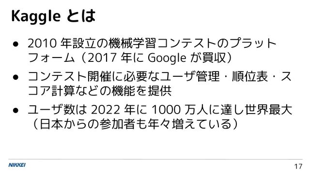 17
● 2010 年設立の機械学習コンテストのプラット
フォーム（2017 年に Google が買収）
● コンテスト開催に必要なユーザ管理・順位表・ス
コア計算などの機能を提供
● ユーザ数は 2022 年に 1000 万人に達し世界最大
（日本からの参加者も年々増えている）
Kaggle とは
