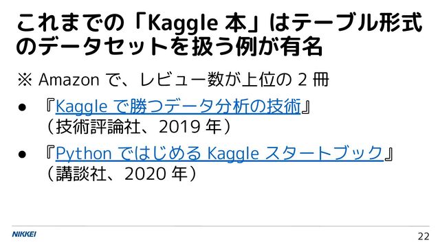 22
※ Amazon で、レビュー数が上位の 2 冊
● 『Kaggle で勝つデータ分析の技術』
（技術評論社、2019 年）
● 『Python ではじめる Kaggle スタートブック』
（講談社、2020 年）
これまでの「Kaggle 本」はテーブル形式
のデータセットを扱う例が有名
