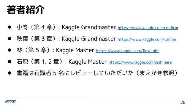 28
● 小嵜（第 4 章）: Kaggle Grandmaster https://www.kaggle.com/conﬁrm
● 秋葉（第 3 章）: Kaggle Grandmaster https://www.kaggle.com/takiba
● 林（第 5 章）: Kaggle Master https://www.kaggle.com/ﬂowlight
● 石原（第 1, 2 章）: Kaggle Master https://www.kaggle.com/sishihara
● 書籍は有識者 5 名にレビューしていただいた（まえがき参照）
著者紹介
