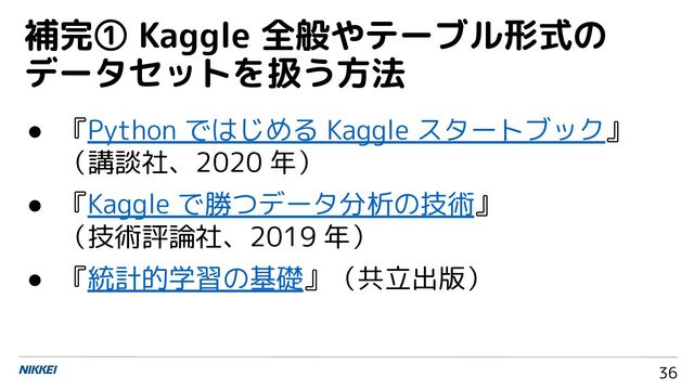 36
● 『Python ではじめる Kaggle スタートブック』
（講談社、2020 年）
● 『Kaggle で勝つデータ分析の技術』
（技術評論社、2019 年）
● 『統計的学習の基礎』（共立出版）
補完① Kaggle 全般やテーブル形式の
データセットを扱う方法
