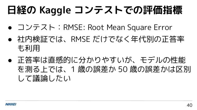 40
● コンテスト：RMSE: Root Mean Square Error
● 社内検証では、RMSE だけでなく年代別の正答率
も利用
● 正答率は直感的に分かりやすいが、モデルの性能
を測る上では、1 歳の誤差か 50 歳の誤差かは区別
して議論したい
日経の Kaggle コンテストでの評価指標

