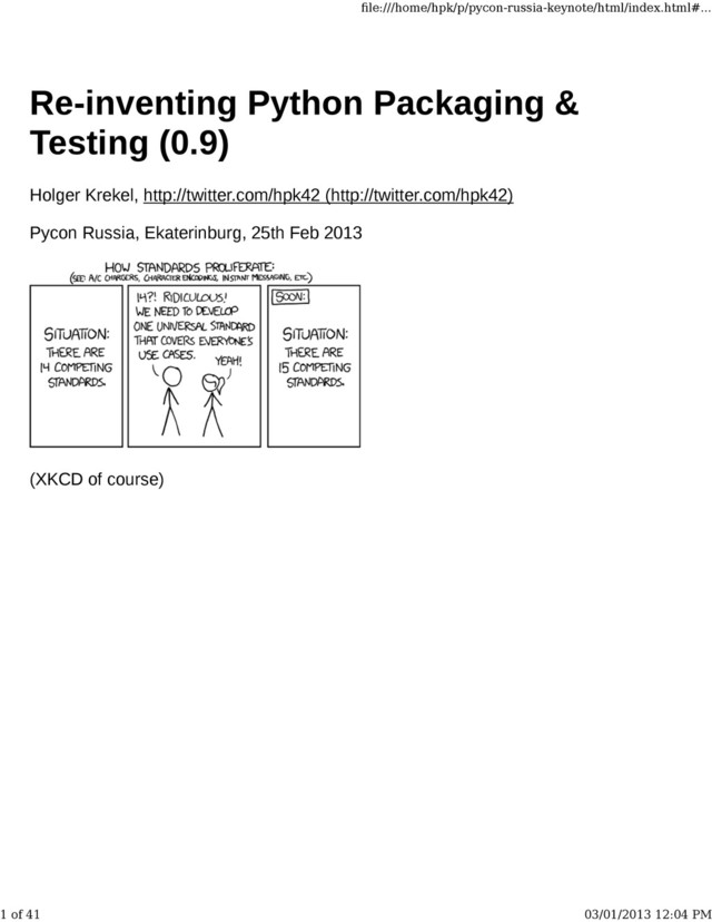 Re-inventing Python Packaging &
Testing (0.9)
Holger Krekel, http://twitter.com/hpk42 (http://twitter.com/hpk42)
Pycon Russia, Ekaterinburg, 25th Feb 2013
(XKCD of course)
ﬁle:///home/hpk/p/pycon-russia-keynote/html/index.html#...
1 of 41 03/01/2013 12:04 PM
