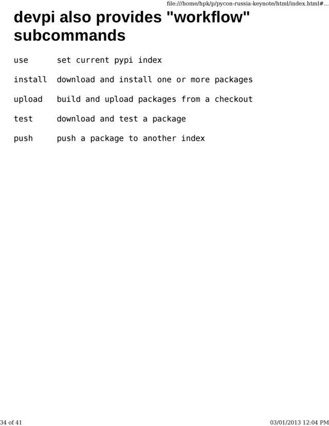 devpi also provides "workflow"
subcommands
use set current pypi index
install download and install one or more packages
upload build and upload packages from a checkout
test download and test a package
push push a package to another index
ﬁle:///home/hpk/p/pycon-russia-keynote/html/index.html#...
34 of 41 03/01/2013 12:04 PM
