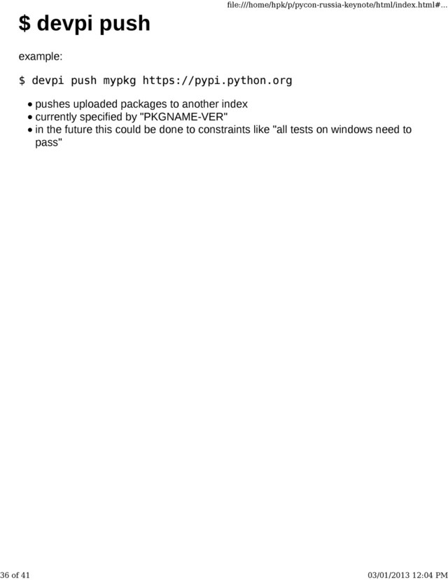$ devpi push
example:
$ devpi push mypkg https://pypi.python.org
pushes uploaded packages to another index
currently specified by "PKGNAME-VER"
in the future this could be done to constraints like "all tests on windows need to
pass"
ﬁle:///home/hpk/p/pycon-russia-keynote/html/index.html#...
36 of 41 03/01/2013 12:04 PM

