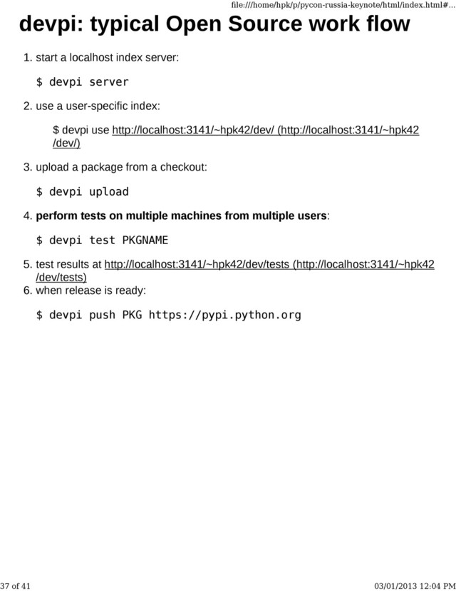 devpi: typical Open Source work flow
start a localhost index server:
$ devpi server
1.
use a user-specific index:
$ devpi use http://localhost:3141/~hpk42/dev/ (http://localhost:3141/~hpk42
/dev/)
2.
upload a package from a checkout:
$ devpi upload
3.
perform tests on multiple machines from multiple users:
$ devpi test PKGNAME
4.
test results at http://localhost:3141/~hpk42/dev/tests (http://localhost:3141/~hpk42
/dev/tests)
5.
when release is ready:
$ devpi push PKG https://pypi.python.org
6.
ﬁle:///home/hpk/p/pycon-russia-keynote/html/index.html#...
37 of 41 03/01/2013 12:04 PM
