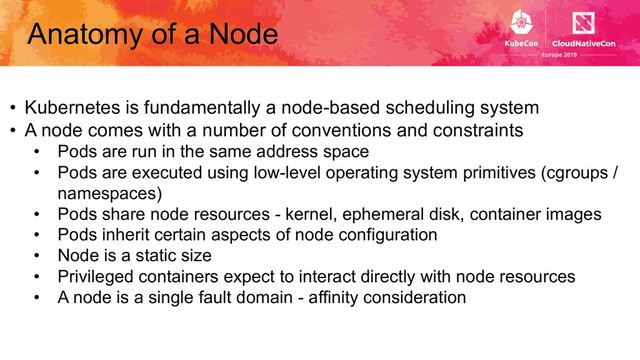 Anatomy of a Node
• Kubernetes is fundamentally a node-based scheduling system
• A node comes with a number of conventions and constraints
• Pods are run in the same address space
• Pods are executed using low-level operating system primitives (cgroups /
namespaces)
• Pods share node resources - kernel, ephemeral disk, container images
• Pods inherit certain aspects of node configuration
• Node is a static size
• Privileged containers expect to interact directly with node resources
• A node is a single fault domain - affinity consideration
