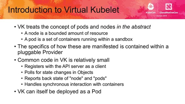 Introduction to Virtual Kubelet
• VK treats the concept of pods and nodes in the abstract
• A node is a bounded amount of resource
• A pod is a set of containers running within a sandbox
• The specifics of how these are manifested is contained within a
pluggable Provider
• Common code in VK is relatively small
• Registers with the API server as a client
• Polls for state changes in Objects
• Reports back state of "node" and "pods"
• Handles synchronous interaction with containers
• VK can itself be deployed as a Pod
