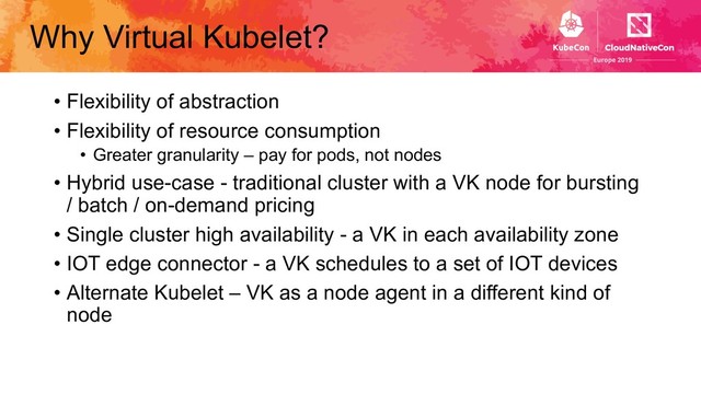 Why Virtual Kubelet?
• Flexibility of abstraction
• Flexibility of resource consumption
• Greater granularity – pay for pods, not nodes
• Hybrid use-case - traditional cluster with a VK node for bursting
/ batch / on-demand pricing
• Single cluster high availability - a VK in each availability zone
• IOT edge connector - a VK schedules to a set of IOT devices
• Alternate Kubelet – VK as a node agent in a different kind of
node

