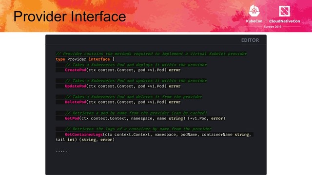 Provider Interface
EDITOR
// Provider contains the methods required to implement a Virtual Kubelet provider
type Provider interface {
// Takes a Kubernetes Pod and deploys it within the provider
CreatePod(ctx context.Context, pod *v1.Pod) error
// Takes a Kubernetes Pod and updates it within the provider
UpdatePod(ctx context.Context, pod *v1.Pod) error
// Takes a Kubernetes Pod and deletes it from the provider
DeletePod(ctx context.Context, pod *v1.Pod) error
// Retrieves a pod by name from the provider (can be cached)
GetPod(ctx context.Context, namespace, name string) (*v1.Pod, error)
// Retrieves the logs of a container by name from the provider
GetContainerLogs(ctx context.Context, namespace, podName, containerName string,
tail int) (string, error)
.....
