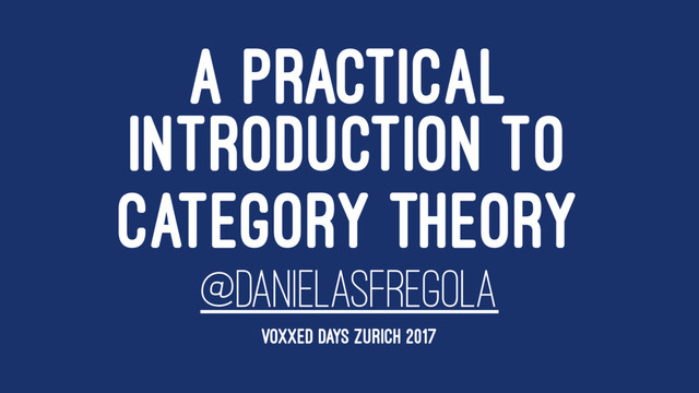 A PRACTICAL
INTRODUCTION TO
CATEGORY THEORY
@DANIELASFREGOLA
VOXXED DAYS ZURICH 2017
