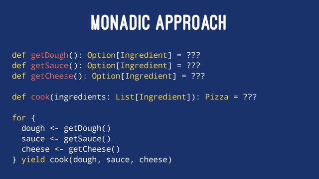 MONADIC APPROACH
def getDough(): Option[Ingredient] = ???
def getSauce(): Option[Ingredient] = ???
def getCheese(): Option[Ingredient] = ???
def cook(ingredients: List[Ingredient]): Pizza = ???
for {
dough <- getDough()
sauce <- getSauce()
cheese <- getCheese()
} yield cook(dough, sauce, cheese)

