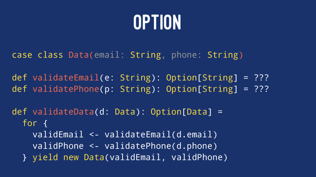 OPTION
case class Data(email: String, phone: String)
def validateEmail(e: String): Option[String] = ???
def validatePhone(p: String): Option[String] = ???
def validateData(d: Data): Option[Data] =
for {
validEmail <- validateEmail(d.email)
validPhone <- validatePhone(d.phone)
} yield new Data(validEmail, validPhone)
