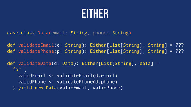 EITHER
case class Data(email: String, phone: String)
def validateEmail(e: String): Either[List[String], String] = ???
def validatePhone(p: String): Either[List[String], String] = ???
def validateData(d: Data): Either[List[String], Data] =
for {
validEmail <- validateEmail(d.email)
validPhone <- validatePhone(d.phone)
} yield new Data(validEmail, validPhone)
