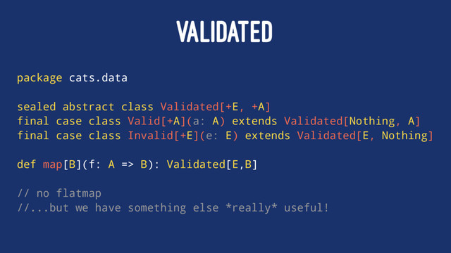 VALIDATED
package cats.data
sealed abstract class Validated[+E, +A]
final case class Valid[+A](a: A) extends Validated[Nothing, A]
final case class Invalid[+E](e: E) extends Validated[E, Nothing]
def map[B](f: A => B): Validated[E,B]
// no flatmap
//...but we have something else *really* useful!
