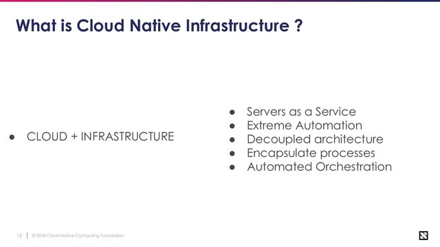 © 2018 Cloud Native Computing Foundation
13
What is Cloud Native Infrastructure ?
● CLOUD + INFRASTRUCTURE
● Servers as a Service
● Extreme Automation
● Decoupled architecture
● Encapsulate processes
● Automated Orchestration
