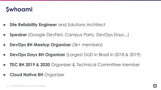 © 2018 Cloud Native Computing Foundation
3
$whoami
● Site Reliability Engineer and Solutions Architect
● Speaker (Google DevFest, Campus Party, DevOps Days...)
● DevOps BH Meetup Organizer (3k+ members)
● DevOps Days BH Organizer (Largest DoD in Brazil in 2018 & 2019)
● TDC BH 2019 & 2020 Organizer & Technical Committee Member
● Cloud Native BH Organizer
