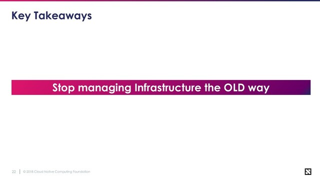 © 2018 Cloud Native Computing Foundation
22
Key Takeaways
Stop managing Infrastructure the OLD way
