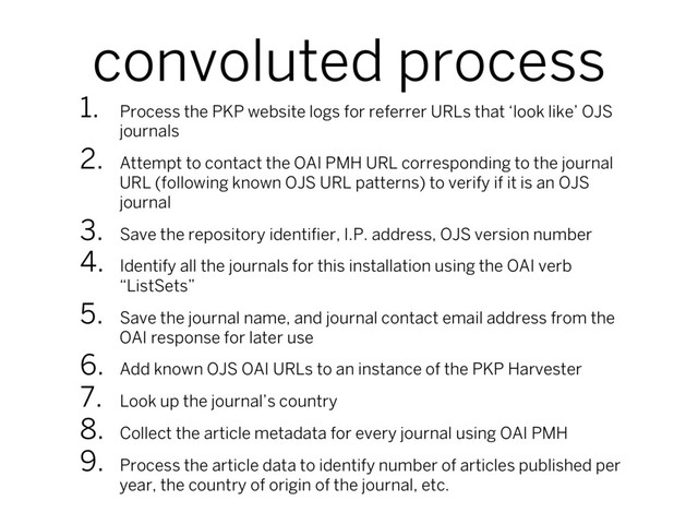 convoluted process
1.  Process the PKP website logs for referrer URLs that ‘look like’ OJS
journals
2.  Attempt to contact the OAI PMH URL corresponding to the journal
URL (following known OJS URL patterns) to verify if it is an OJS
journal
3.  Save the repository identiﬁer, I.P. address, OJS version number
4.  Identify all the journals for this installation using the OAI verb
“ListSets”
5.  Save the journal name, and journal contact email address from the
OAI response for later use
6.  Add known OJS OAI URLs to an instance of the PKP Harvester
7.  Look up the journal’s country
8.  Collect the article metadata for every journal using OAI PMH
9.  Process the article data to identify number of articles published per
year, the country of origin of the journal, etc.
