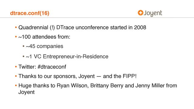 dtrace.conf(16)
• Quadrennial (!) DTrace unconference started in 2008
• ~100 attendees from:
• ~45 companies
• ~1 VC Entrepreneur-in-Residence
• Twitter: #dtraceconf
• Thanks to our sponsors, Joyent — and the FIPP!
• Huge thanks to Ryan Wilson, Brittany Berry and Jenny Miller from
Joyent
