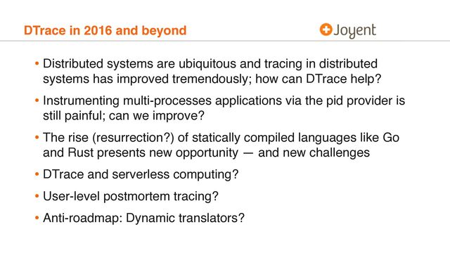 DTrace in 2016 and beyond
• Distributed systems are ubiquitous and tracing in distributed
systems has improved tremendously; how can DTrace help?
• Instrumenting multi-processes applications via the pid provider is
still painful; can we improve?
• The rise (resurrection?) of statically compiled languages like Go
and Rust presents new opportunity — and new challenges
• DTrace and serverless computing?
• User-level postmortem tracing?
• Anti-roadmap: Dynamic translators?
