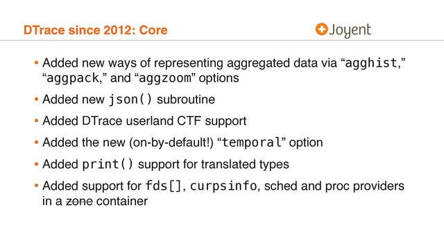 DTrace since 2012: Core
• Added new ways of representing aggregated data via “agghist,”
“aggpack,” and “aggzoom” options
• Added new json() subroutine
• Added DTrace userland CTF support
• Added the new (on-by-default!) “temporal” option
• Added print() support for translated types
• Added support for fds[], curpsinfo, sched and proc providers
in a zone container

