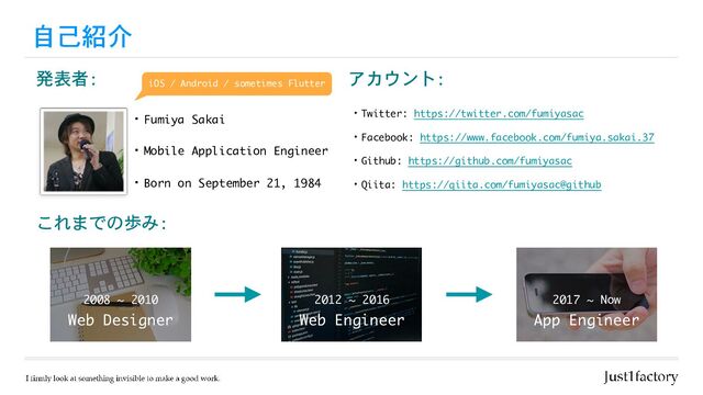 自己紹介
・Fumiya Sakai
・Mobile Application Engineer
アカウント:
・Twitter: https://twitter.com/fumiyasac

・Facebook: https://www.facebook.com/fumiya.sakai.37

・Github: https://github.com/fumiyasac 

・Qiita: https://qiita.com/fumiyasac@github
発表者:
・Born on September 21, 1984
これまでの歩み:
Web Designer
2008 ~ 2010
Web Engineer
2012 ~ 2016
App Engineer
2017 ~ Now
iOS / Android / sometimes Flutter
