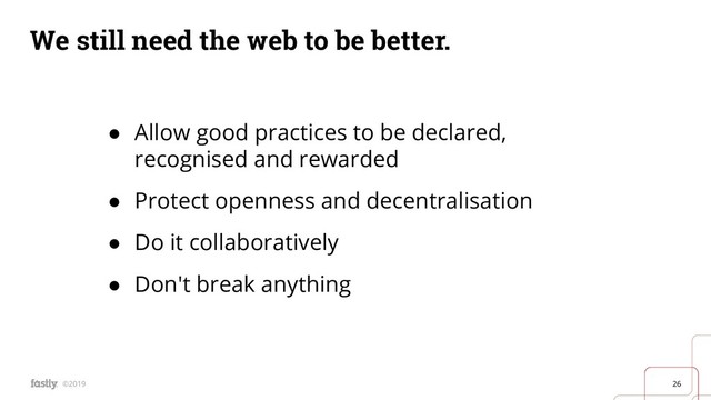 26
©2019
We still need the web to be better.
● Allow good practices to be declared,
recognised and rewarded
● Protect openness and decentralisation
● Do it collaboratively
● Don't break anything
