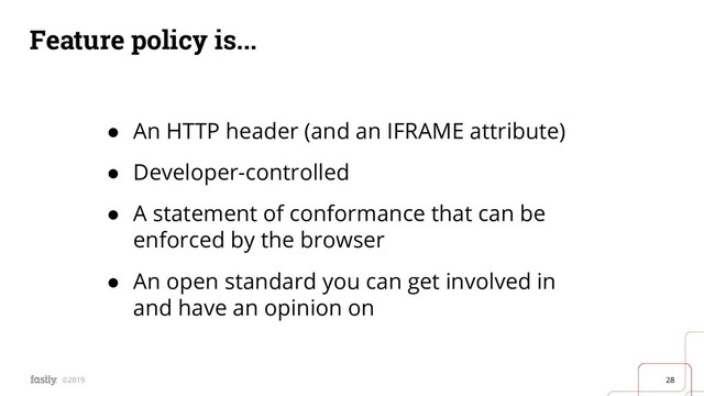 28
©2019
Feature policy is...
● An HTTP header (and an IFRAME attribute)
● Developer-controlled
● A statement of conformance that can be
enforced by the browser
● An open standard you can get involved in
and have an opinion on

