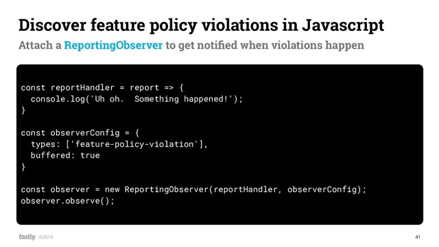 41
©2019
const reportHandler = report => {
console.log('Uh oh. Something happened!');
}
const observerConfig = {
types: ['feature-policy-violation'],
buffered: true
}
const observer = new ReportingObserver(reportHandler, observerConfig);
observer.observe();
Discover feature policy violations in Javascript
Attach a ReportingObserver to get notiﬁed when violations happen
