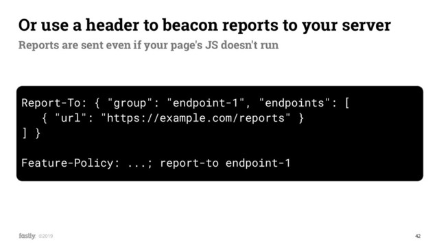 42
©2019
Report-To: { "group": "endpoint-1", "endpoints": [
{ "url": "https://example.com/reports" }
] }
Feature-Policy: ...; report-to endpoint-1
Or use a header to beacon reports to your server
Reports are sent even if your page's JS doesn't run
