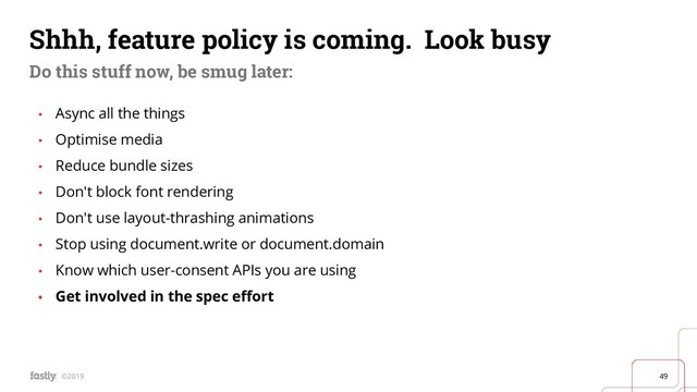 49
©2019
Shhh, feature policy is coming. Look busy
Do this stuff now, be smug later:
• Async all the things
• Optimise media
• Reduce bundle sizes
• Don't block font rendering
• Don't use layout-thrashing animations
• Stop using document.write or document.domain
• Know which user-consent APIs you are using
• Get involved in the spec eﬀort
