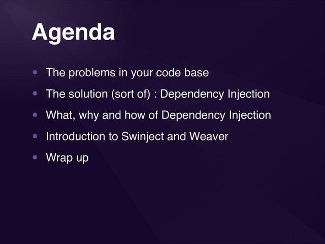 3
Agenda
• The problems in your code base
• The solution (sort of) : Dependency Injection
• What, why and how of Dependency Injection
• Introduction to Swinject and Weaver
• Wrap up
