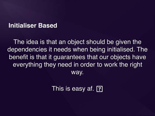 Initialiser Based
The idea is that an object should be given the
dependencies it needs when being initialised. The
beneﬁt is that it guarantees that our objects have
everything they need in order to work the right
way.
This is easy af.
