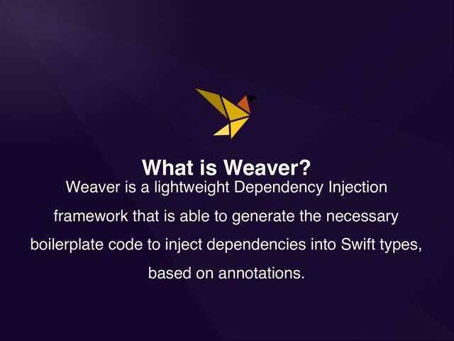 What is Weaver?
Weaver is a lightweight Dependency Injection
framework that is able to generate the necessary
boilerplate code to inject dependencies into Swift types,
based on annotations.
